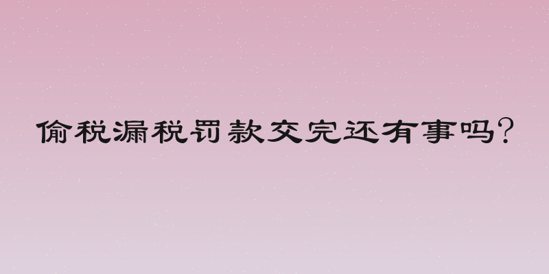 偷税漏税罚款交完还有事吗?