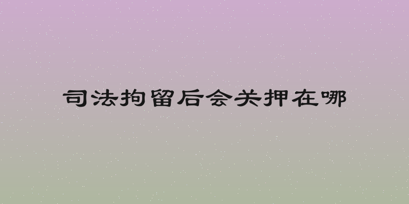 司法拘留后会关押在哪