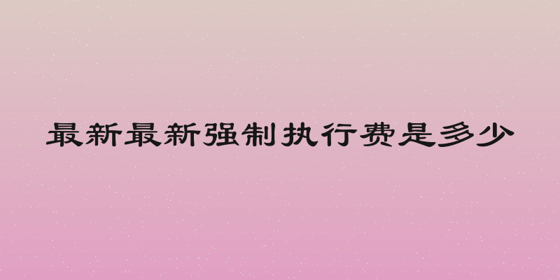 最新最新强制执行费是多少