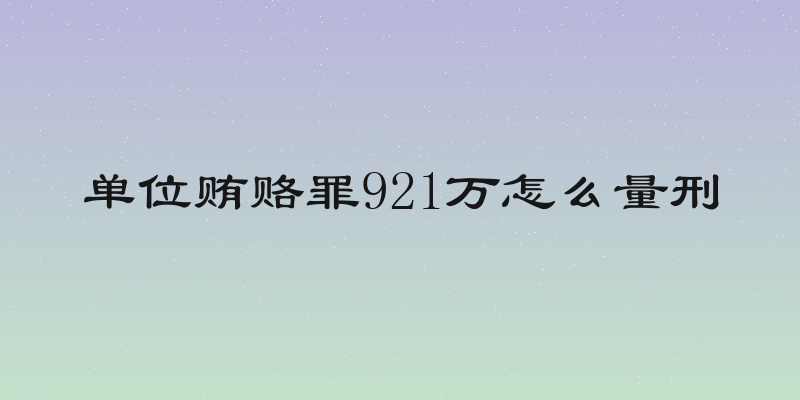 单位贿赂罪921万怎么量刑