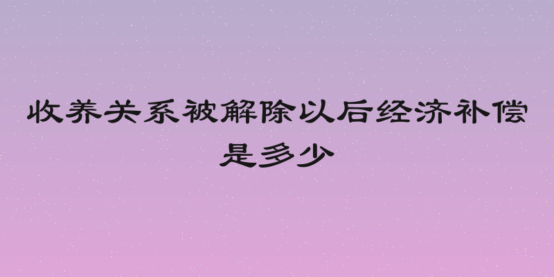 收养关系被解除以后经济补偿是多少