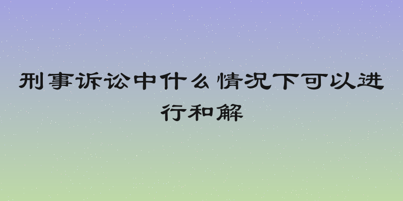 刑事诉讼中什么情况下可以进行和解