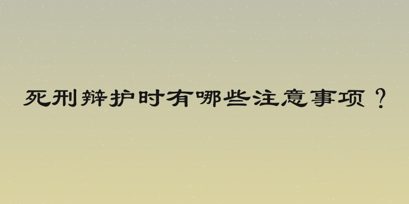 死刑辩护时有哪些注意事项？