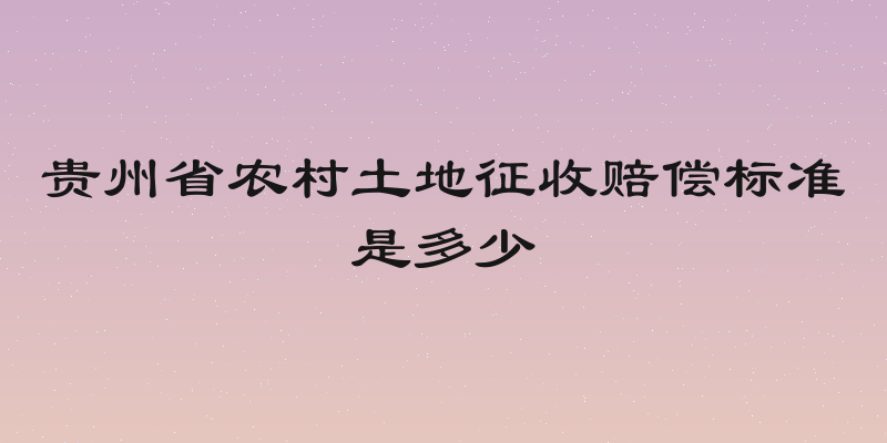 贵州省农村土地征收赔偿标准是多少
