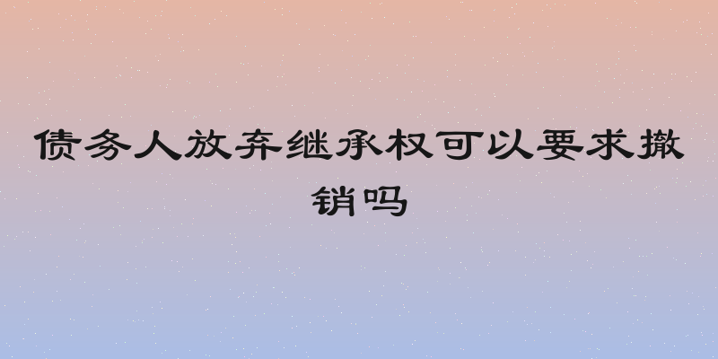 债务人放弃继承权可以要求撤销吗