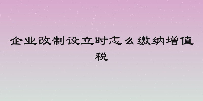 企业改制设立时怎么缴纳增值税