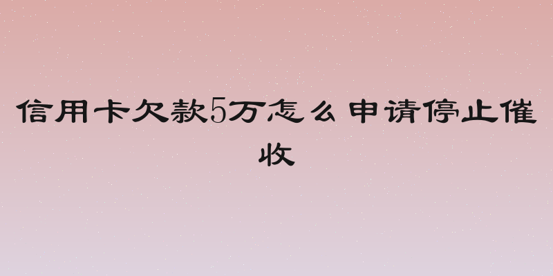 信用卡欠款5万怎么申请停止催收