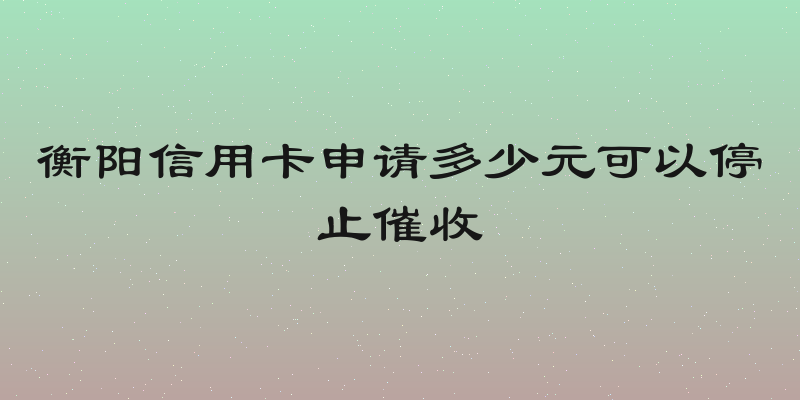 衡阳信用卡申请多少元可以停止催收