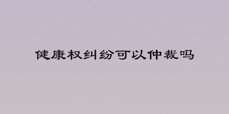 健康权纠纷可以仲裁吗