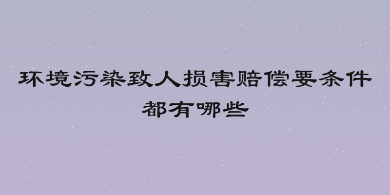 环境污染致人损害赔偿要条件都有哪些