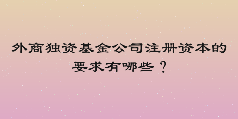外商独资基金公司注册资本的要求有哪些？