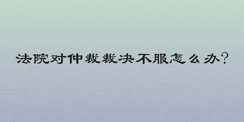 法院对仲裁裁决不服怎么办?