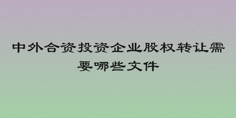 中外合资投资企业股权转让需要哪些文件