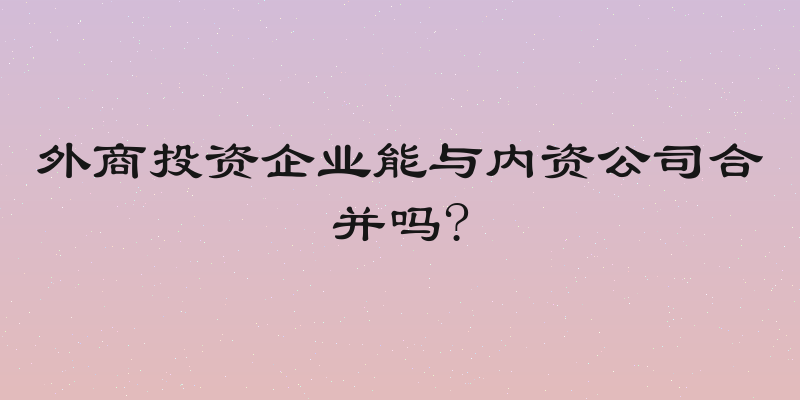 外商投资企业能与内资公司合并吗?