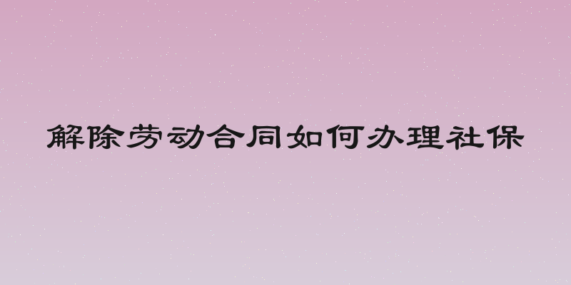 解除劳动合同如何办理社保