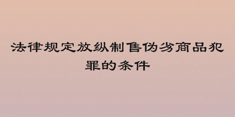 法律规定放纵制售伪劣商品犯罪的条件