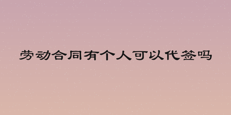 劳动合同有个人可以代签吗