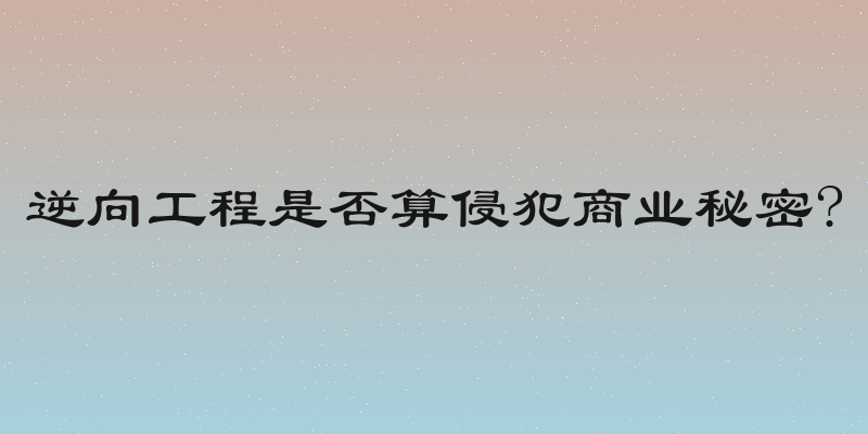逆向工程是否算侵犯商业秘密?