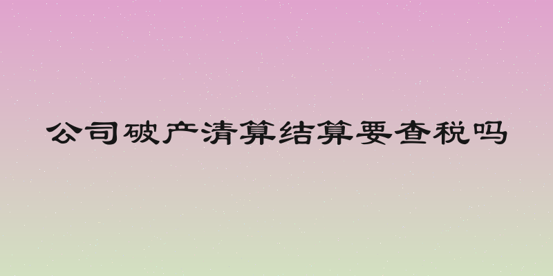 公司破产清算结算要查税吗