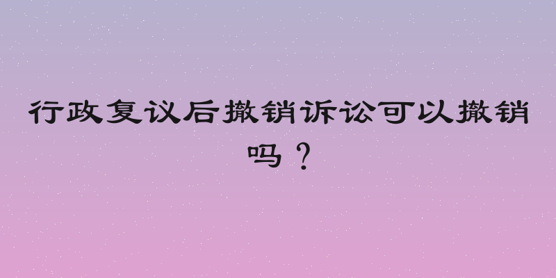 行政复议后撤销诉讼可以撤销吗？
