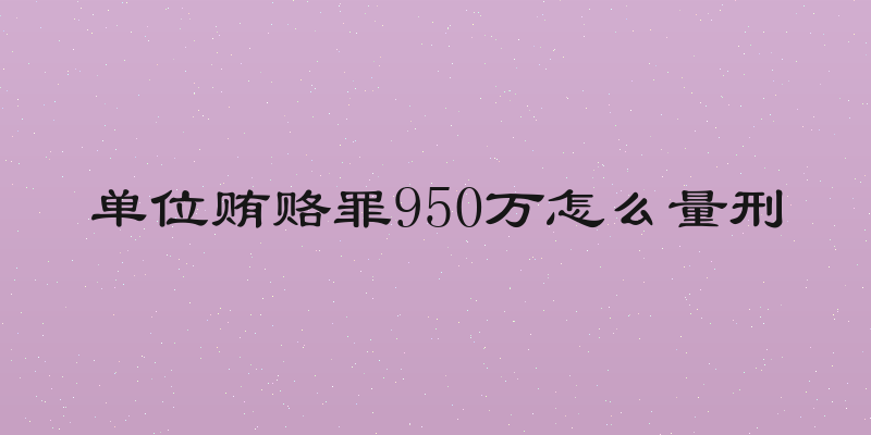 单位贿赂罪950万怎么量刑