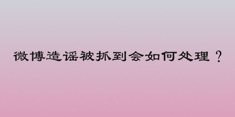 微博造谣被抓到会如何处理？