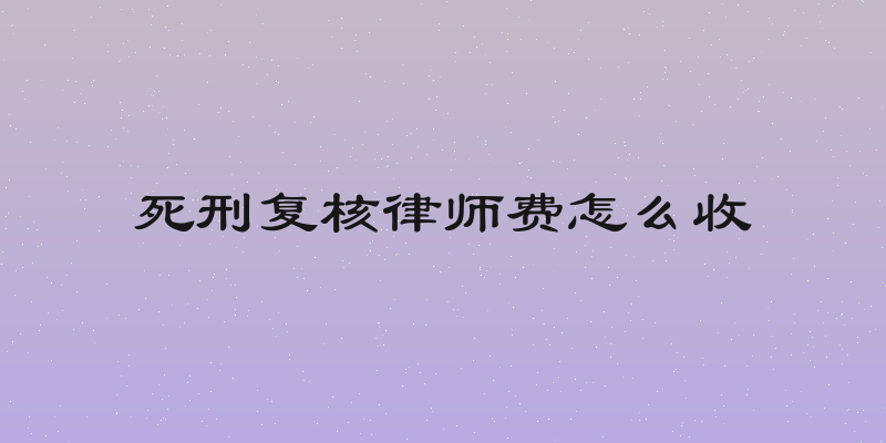 死刑复核律师费怎么收