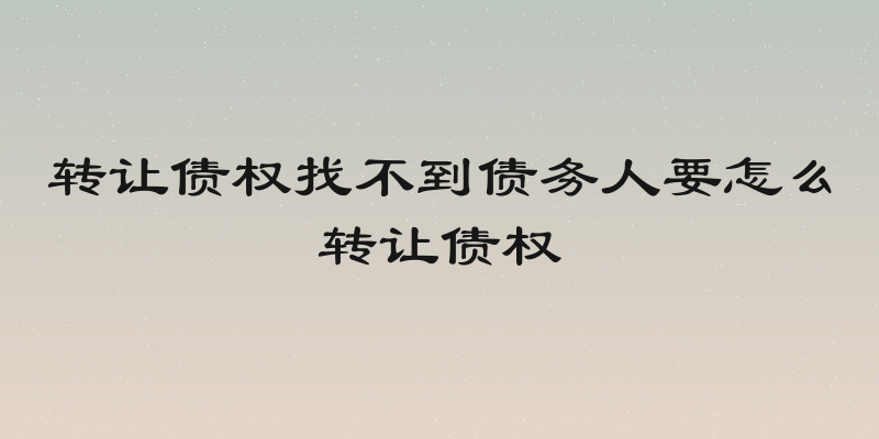 转让债权找不到债务人要怎么转让债权