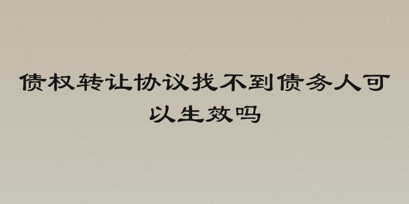 债权转让协议找不到债务人可以生效吗