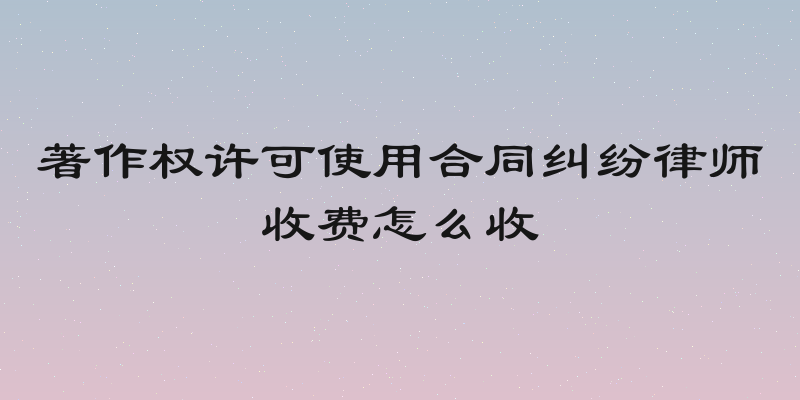 著作权许可使用合同纠纷律师收费怎么收