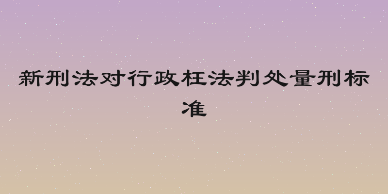 新刑法对行政枉法判处量刑标准
