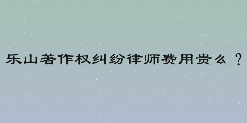 乐山著作权纠纷律师费用贵么？