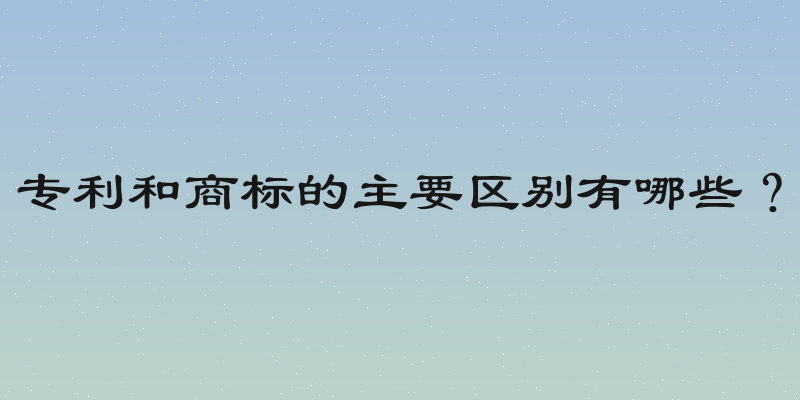专利和商标的主要区别有哪些？