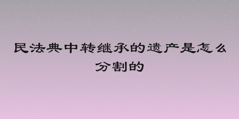 民法典中转继承的遗产是怎么分割的