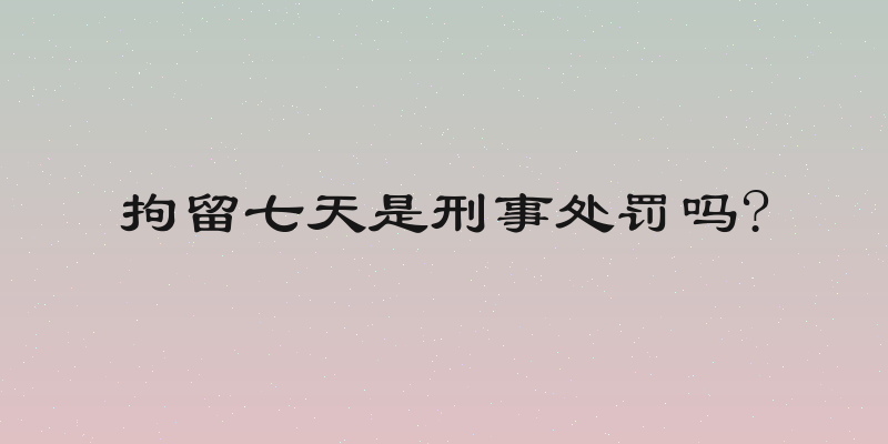 拘留七天是刑事处罚吗?