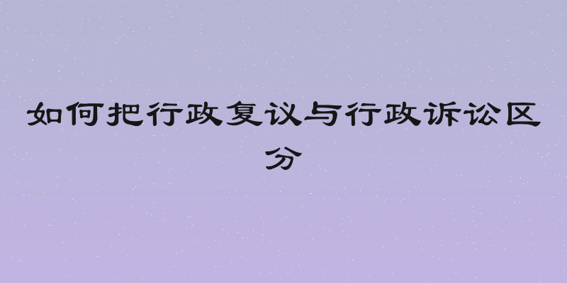 如何把行政复议与行政诉讼区分