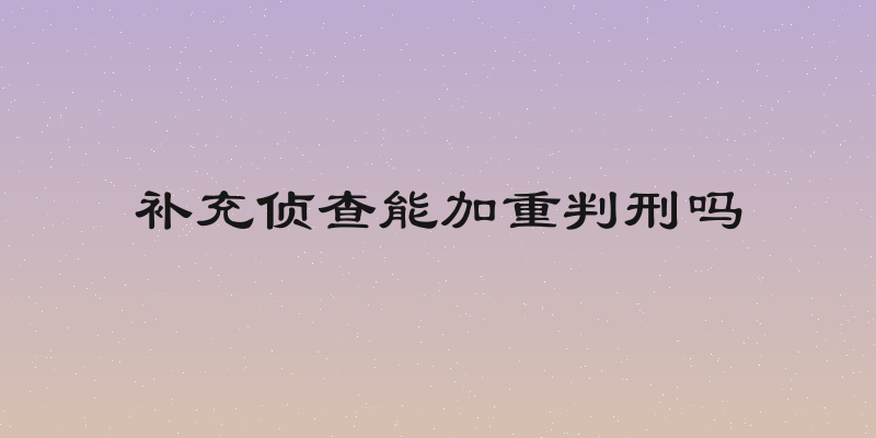 补充侦查能加重判刑吗