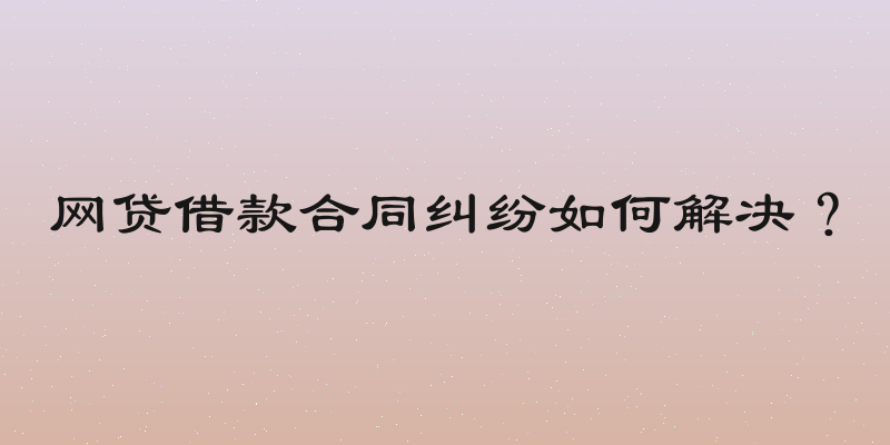 网贷借款合同纠纷如何解决？