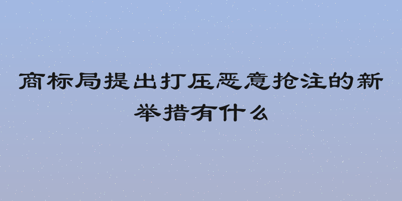 商标局提出打压恶意抢注的新举措有什么