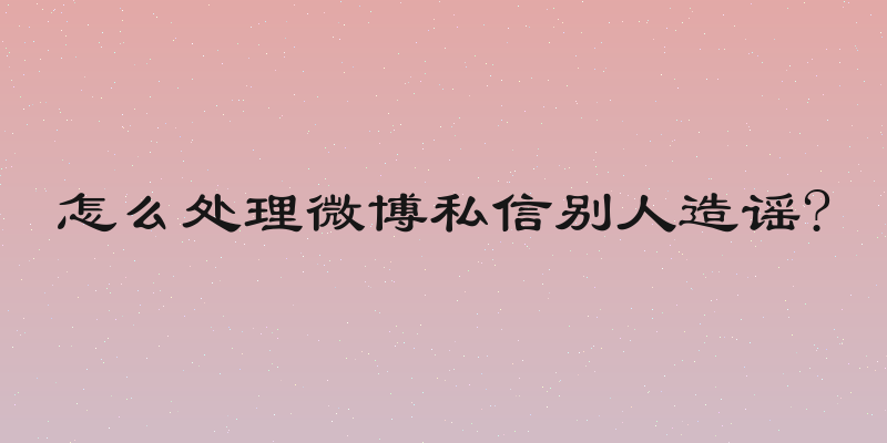 怎么处理微博私信别人造谣?