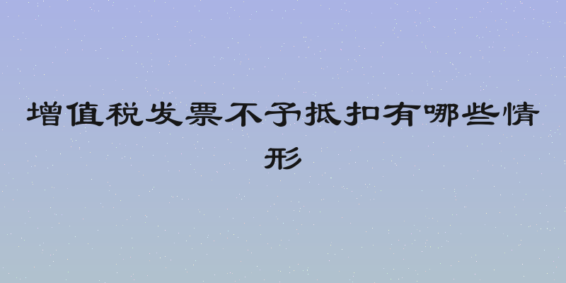 增值税发票不予抵扣有哪些情形