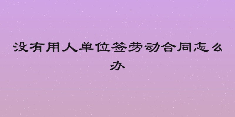 没有用人单位签劳动合同怎么办