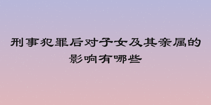 刑事犯罪后对子女及其亲属的影响有哪些