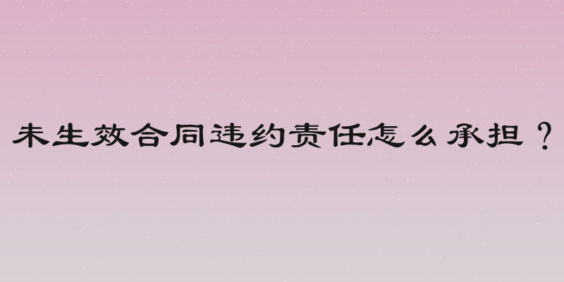 未生效合同违约责任怎么承担？