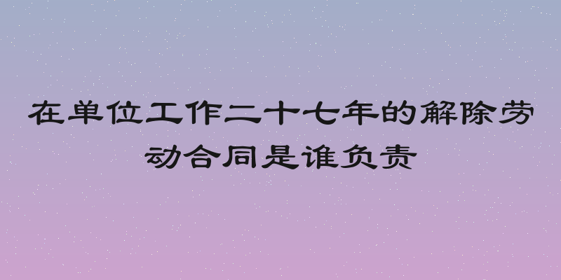 在单位工作二十七年的解除劳动合同是谁负责