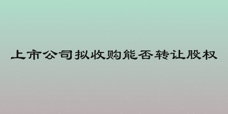上市公司拟收购能否转让股权