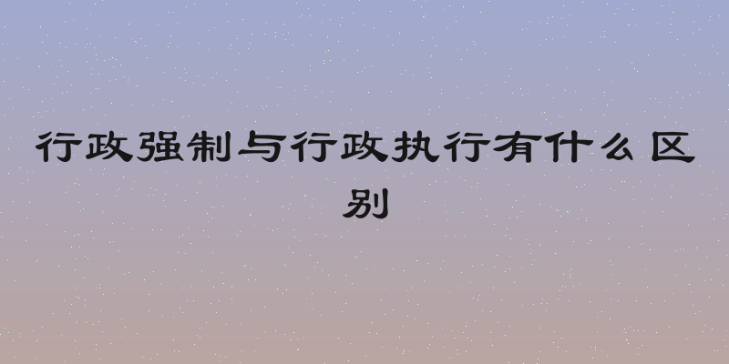 行政强制与行政执行有什么区别