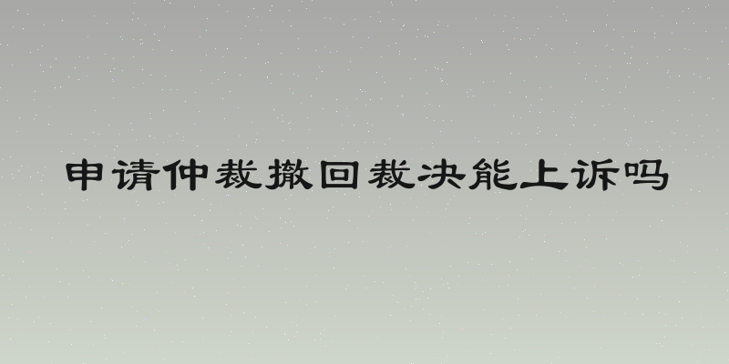 申请仲裁撤回裁决能上诉吗