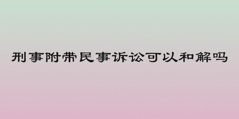 刑事附带民事诉讼可以和解吗