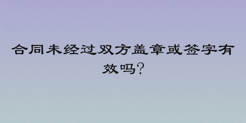 合同未经过双方盖章或签字有效吗?